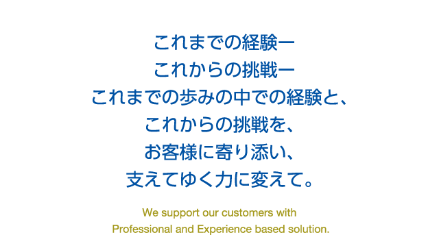 これまでの経験ーこれからの挑戦ーこれまでの歩みの中での経験と、これからの挑戦を、お客様に寄り添い、支えてゆく力に変えて。We support our customers with Professional and Experience based solution.