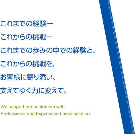 これまでの経験ーこれからの挑戦ーこれまでの歩みの中での経験と、これからの挑戦を、お客様に寄り添い、支えてゆく力に変えて。We support our customers with Professional and Experience based solution.